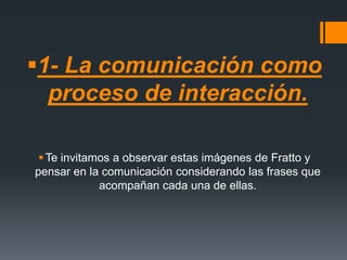 1- La comunicación como
proceso de interacción.
Te invitamos a observar estas imágenes de Fratto y
pensar en la comunicación considerando las frases que
acompañan cada una de ellas.
 