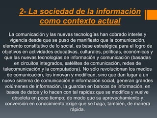 2- La sociedad de la información
como contexto actual
La comunicación y las nuevas tecnologías han cobrado interés y
vigencia desde que se puso de manifiesto que la comunicación,
elemento constitutivo de lo social, es base estratégica para el logro de
objetivos en actividades educativas, culturales, políticas, económicas y
que las nuevas tecnologías de información y comunicación (basadas
en circuitos integrados, satélites de comunicación, redes de
telecomunicación y la computadora). No sólo revolucionan los medios
de comunicación, los innovan y modifican, sino que dan lugar a un
nuevo sistema de comunicación e información social, generan grandes
volúmenes de información, la guardan en bancos de información, en
bases de datos y lo hacen con tal rapidez que se modifica y vuelve
obsoleta en poco tiempo; de modo que su aprovechamiento y
conversión en conocimiento exige que se haga, también, de manera
rápida.
 