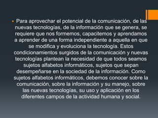  Para aprovechar el potencial de la comunicación, de las
nuevas tecnologías, de la información que se genera, se
requiere que nos formemos, capacitemos y aprendamos
a aprender de una forma independiente a aquella en que
se modifica y evoluciona la tecnología. Estos
condicionamientos surgidos de la comunicación y nuevas
tecnologías plantean la necesidad de que todos seamos
sujetos alfabetos informáticos, sujetos que sepan
desempeñarse en la sociedad de la información. Como
sujetos alfabetos informáticos, debemos conocer sobre la
comunicación, sobre la información y su manejo, sobre
las nuevas tecnologías, su uso y aplicación en los
diferentes campos de la actividad humana y social.
 