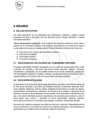 PROYECTOEDUCATIVOINSTITUCIONAL
11
.
II IDEARIO
6. SELLOS EDUCATIVOS
Los sellos educativos son los elementos que caracterizan, sintetizan y reflejan nuestra
propuesta formativa y educativa. Son los elementos que le otorgan identidad a nuestra
comunidad educativa.
“Ven a crecer junto a nosotros”, es la invitación que hacemos a todos los niños, niñas y
jóvenes de la comunidad Josefina, esta invitación que hacemos se construye en base a
cuatro sellos en los que se sustenta nuestro Proyecto Educativo Institucional, estos son:
 Educación en los valores del humanismo cristiano.
 Educación de Calidad.
 Comunidad Josefina.
 Formación Ciudadana.
6.1 EDUCACION EN LOS VALORES DEL HUMANISMO CRISTIANO
El colegio Sofía Infante Hurtado, se propone como un centro de estudios para niños, niñas
y jóvenes del presente y del futuro que busca formar personas: integras, cristianas,
competentes y esforzadas, que se puedan insertar en un mundo cambiante y globalizado
con herramientas cognitivas, sociales y valóricas, que les permitan ser personas de bien y
comprometidas en la construcción de una sociedad humanista cristiana.
6.2 EDUCACIÓN DE CALIDAD.
La educación es el proceso de aprendizaje permanente que abarca las distintas etapas de
la vida de las personas y que tiene por finalidad alcanzar su desarrollo espiritual, ético,
moral, afectivo, intelectual, artístico y físico, mediante la transmisión y el cultivo de valores,
conocimientos, competencias y destrezas. Se enmarca en el respeto y valoración de los
derechos humanos y de las libertades fundamentales, de la diversidad multicultural y de la
paz, y de nuestra identidad nacional, capacitando a las personas para conducir su vida en
forma plena, para convivir y participar en forma responsable, tolerante, solidaria,
democrática y activa en la comunidad, para trabajar y contribuir al desarrollo del país.
Educación de calidad es asegurar que todos los alumnos y alumnas, independientemente
de sus condiciones y circunstancias, alcancen los objetivos generales y los estándares de
aprendizaje que se definan para los distintos niveles de educación.
 