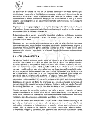 PROYECTOEDUCATIVOINSTITUCIONAL
12
La educación de calidad se basa en un proceso pedagógico que logre aprendizajes
significativos y desarrollo de habilidades en nuestros estudiantes, independiente de los
estilos o necesidades educativas especiales que ellos presenten, es en este contexto que
desarrollamos un trabajo permanente de apoyo a los estudiantes en el aula, y al equipo
docente a través de prácticas que les permitan desarrollar las herramientas necesarias para
este cometido.
Organizamos el trabajo pedagógico con el objetivo de asegurar la cobertura curricular, uno
de los pilares de este proceso es la planificación y el cuidado de un clima escolar apto para
el desarrollo de las actividades pedagógicas.
Estamos dispuestos a apoyar y acompañar a nuestros estudiantes en todos los procesos
que requieran para conseguir la Educación de Calidad que como colegio nos hemos
planteado que alcancen.
Mantenemos y comunicamos altas expectativas respecto de todos los miembros de nuestra
comunidad educativa, especialmente de nuestros estudiantes; les estimulamos, exigimos y
desafiamos intelectualmente porque estamos seguros que todos y cada uno de ellos
poseen un alto potencial y es en base a la tenacidad y laboriosidad que podrán desarrollarse
plenamente.
6.3 COMUNIDAD JOSEFINA.
Anhelamos construir ambiente donde todos los miembros de la comunidad educativa
podamos relacionarnos en torno a los sellos distintivos y valores que nuestro Proyecto
Educativo promueve, trabajando en forma comunitaria para construir la identidad Josefina,
como nos transmitiera nuestra fundadora, la Madre María Luisa Villalón. A esta comunidad
cercana y reunida en torno a los mismos intereses que denominamos Comunidad Josefina,
en tanto trabajamos en forma silenciosa al igual que San José, para formar entre nosotros
los lazos de lealtad, aceptación por el otro, compañerismo, solidaridad y afectos que son
propios de todo grupo comunitario, que tiene a la Sagrada Familia, como ejemplo.
Planteamos comoidentidad de la Comunidad Josefina; El desarrollo de nuestras relaciones
basadas en el respeto por todos los miembros que componen nuestra comunidad, el
compromiso por los valores humanista cristianos, idearios y sellos de nuestro Proyecto
Educativo y el esfuerzo de todos por construir un ambiente de sana convivencia escolar.
Nuestro concepto de comunidad cristiana, nos invita a generar instancias de apoyo
psicosocial a nuestros estudiantes y sus familias, asegurando de esa forma que todos los
niños, niñas y jóvenes que forman parte de nuestra comunidad, cuenten con los elementos
necesarios para desarrollar sus procesos de aprendizaje en normalidad.
La formación valórica es fundamental en todo proceso educativo de desarrollo integral, es
por esto que intencionamos en los modelos de convivencia y en el desarrollo de las
actividades pedagógicas el fortalecimiento de aquellos valores que consideramos son
pilares para la formación de nuestros estudiantes; Autonomía, Responsabilidad,
Compromiso, Respeto y Solidaridad, que permitirán que fortalezcan su carácter, siendo
 