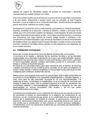 PROYECTOEDUCATIVOINSTITUCIONAL
13
capaces de superar las dificultades propias del proceso de crecimiento y desarrollo
necesario para que puedan alcanzar sus metas.
ComoComunidad Josefina que se enmarcaen la promociónde los ejes antes mencionados
y de este ideario, destacamos a quienes hacen suyo los principios de este Proyecto
Educativo, lo que se evidencia en su comportamiento diario, transformándose en ejemplos
para el resto de los miembros de nuestro colegio.
Destacamos el compromiso como un sello distintivo, promoviendo en nuestros estudiantes,
docentes, asistentes de la educación y familias la adhesión, cuidado y promoción de los
valores que como Comunidad Josefina nos destacan. Cada integrante de esta comunidad
ha optado libremente de permanecer en ella, y es en base a esta elección libre y consciente
que fomentamos que cada miembro de nuestro colegio respete y contribuya a dar
cumplimiento al Proyecto Educativo, a las normas de convivencia y/a las de funcionamiento
del establecimiento; que apoyen nuestro proceso educativo; cumplan con los compromisos
asumidos; respeten la normativa interna y brinden un trato respetuoso a los integrantes de
la comunidad educativa.
6.4 FORMACIÓN CIUDADANA.
Dentro del concepto de educación de la Ley General de Educación, se encuentra:
“se enmarca en el respeto y valoración de los derechos humanos y de las libertades
fundamentales, de la diversidad multicultural y de la paz, y de nuestra identidad nacional,
capacitando a las personas para conducir su vida en forma plena, para convivir y participar
en forma responsable, tolerante, solidaria, democrática y activa en la comunidad, y para
trabajar y contribuir al desarrollo del país”.
Ser parte de una comunidad implica, para cada miembro de esta, el ejercicio de derechos
y deberes asociados al rol que cumple en dicha sociedad. Es por tanto una obligación de
nuestro colegio educar a nuestros estudiantes en este contexto social, para hacer de ellos
ciudadanos que contribuyan al desarrollo del país.
Utilizamos para este propósito la formación en autodisciplina. Este modelo de formación es
un proceso en el que llevamos a los estudiantes progresivamente a compartir objetivos, a
mirar como parte de una comunidad, reconocer su rol, sus responsabilidades y el
significado de éstas. La formación en autodisciplina no es un conjunto de sanciones que
castigan la salida del marco, sino un proceso progresivo en el que los estudiantes van
compartiendo objetivos e internacionalizando, apropiándose y ensayando los roles que
desempeñarán en marcos comunitarios más amplios y de los que parten
responsabilizándose en el colegio.
Consideramos la autodisciplina como un elemento formativo ya que nos permite inculcar en
los estudiantes el sentido de responsabilidad en la exigencia del cumplimiento de sus
derechos y en las consecuencias que genera el no cumplimiento de sus deberes; en el
ejercicio de la autodisciplina se fortalece la voluntad, la perseverancia y desarrolla la
autonomía, herramientas fundamentales para que los estudiantes alcancen sus metas, en
este sentido que la autodisciplina se hace presente en nuestro quehacer pedagógico,
constituyéndose como una herramienta fundamental que acompaña permanentemente a
nuestros estudiantes.
 