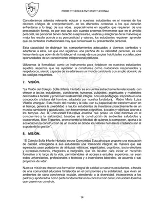 PROYECTOEDUCATIVOINSTITUCIONAL
14
Consideramos además relevante educar a nuestros estudiantes en el manejo de los
distintos códigos de comportamiento, en los diferentes contextos a los que deberán
enfrentarse a lo largo de sus vidas, especialmente en aquellos que requieren de una
presentación formal, es por eso que aún cuando creemos firmemente que en el ámbito
personal, las personas tienen derecho a expresarse, vestirse y arreglarse de la manera que
mejor les resulte acorde a su personalidad y valores, los estudiantes requieren aprender
que en contextos institucionales hay que consensuar su presentación personal.
Esta capacidad de distinguir los comportamientos adecuados a diversos contextos y
adaptarse a ellos, sin que eso signifique una pérdida de su identidad personal, es una
herramienta que además de fortalecer el manejo de sus propias habilidades sociales, abre
oportunidades de un conocimiento interpersonal profundo.
Utilizamos la formalidad como un instrumento para fortalecer en nuestros estudiantes
aquellos aspectos que los ayudarán a construirse como ciudadanos responsables y
respetuosos, siendo capaces de insertarse en un mundo cambiante con amplio dominio de
los códigos requeridos.
7. VISIÓN.
“La Visión del Colegio Sofía Infante Hurtado se encuentra estrechamente relacionada con
ofrecer a las,los estudiantes, condiciones humanas, culturales, espirituales y materiales
destinadas a facilitar y promover su desarrollo integral, con una pedagogía inspirada en una
concepción cristiana del hombre, adoptada por nuestra fundadora, Madre María Luisa
Villalón Aránguiz. Esta visión del mundo y la vida, con su capacidad de transformación en
el tiempo, genera la posibilidad a las,los estudiantes de insertarse proactivamente en un
mundo cambiante y globalizado, con herramientas cognitivas, sociales y valóricas acorde a
los tiempos. Así, la Comunidad Educativa Josefina que posee un sello distintivo en el
compromiso y la solidaridad, basados en la construcción de ambientes saludables y
cooperativos, Bien Tratantes, promoviendo la felicidad de quienes la componen, aporta a la
sociedad en la construcción de un mundo en donde los valores humanista cristianos son el
soporte de la gestión”.
8. MISIÓN.
“El Colegio Sofía Infante Hurtado es una Comunidad Educativa que propone una educación
de calidad, entregando a sus estudiantes una formación integral, de manera que sus
egresados sean portadores de atributos valóricos, espirituales, cognitivos, socio-afectivos
y expresivo-motores, integrados e integrales, que los faculten para iniciar un recorrido
formativo a lo largo de la vida, permitiéndoles el acceso a estudios superiores, ya sean
estos universitarios, profesionales o técnicos y a inserciones laborales, de acuerdo a sus
proyectos de vida”.
Nuestra misiónes ofrecer una formación integral de calidad a nuestros estudiantes, a través
de una comunidad educativa fortalecida en el compromiso y la solidaridad, que vivan en
ambientes de sana convivencia escolar, atendiendo a la diversidad, incorporando a los
padres y apoderados como parte fundamental en la construcciónde la Comunidad Josefina
que queremos construir.
 