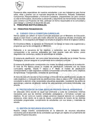 PROYECTOEDUCATIVOINSTITUCIONAL
15
Poseemos altas expectativas de nuestros estudiantes y por eso trabajamos para formar
niños, niñas y jóvenes con un marcado desarrollo de Autonomía, Respeto, Solidaridad,
Compromiso, Responsabilidad y Formación Ciudadana, preparándolos así para conducir
su vida en forma plena, alcanzando sudesarrollo y adquiriendo las herramientas necesarias
para construir sus Proyectos de Vida, participar en forma responsable en la comunidad y
para trabajar y contribuir al desarrollo del país.
9. PRINCIPIOS INSTITUCIONALES.
9.1 PRINCIPIOS PEDAGÓGICOS.
Hemos optado por adherir al marco Curricular propuesto por el Ministerio de Educación,
desde el nivel inicial a cuarto año medio utilizando los programas oficiales emanados del
MINEDUC. En la asignatura de Religión se emplea el programa oficial de la Iglesia Católica.
En Enseñanza Media, la signatura de Orientación, se trabaja en base a las sugerencias y
programas que ha ido entregando el MINEDUC.
Referente a la secuencia de los objetivos y contenidos que se trabajarán, éstos
corresponden a los avances estipulados por nivel durante cada año lectivo, previo
diagnóstico de conductas y estilos de aprendizaje de entrada.
El sistema de planificación, así como otras herramientas utilizadas por la Unidad Técnica
Pedagógica, buscan asegurar el cumplimiento de la cobertura curricular.
El sistema de planificación corresponde a los niveles de trabajo presentes en la institución.
El nivel de Pre Básica posee un modelo de planificación coherente con las bases
curriculares vigentes. Desde 1° básico a 4° Medio el modelo de planificación
correspondiente a cada asignatura contiene componentes comunes tales como: Objetivos
de Aprendizaje Transversales; Unidades de aprendizaje.
Al inicio de cada año escolar se hace entrega a Dirección de las planificaciones anuales de
cada asignatura y mensualmente las planificaciones clase a clase a UTP. Estas deberán
considerar la atención a las necesidades educativas especiales, respetando los estilos de
aprendizaje y además se deberán realizar las adecuaciones curriculares individuales que
amerite.
Un adecuado clima escolar es aquel que promueve y cuida las condiciones mínimas
necesarias para que las distintas actividades pedagógicas y formativas cumplan sus
objetivos. Es así como en nuestro colegio ponemos especial atención en: puntualidad,
asistencia, orden dentro de la sala de clases, cumplimiento de horario de las distintas
actividades programadas, cumplimiento de estudiantes con sus tareas y materiales de
estudio.
Nuestro colegio invertirá constantemente en la obtención de recursos educativos
necesarios para el desarrollo de las actividades que tengan por objetivo el cumplimiento del
presente Proyecto Educativo.
 