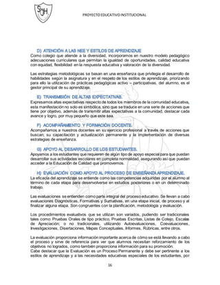 PROYECTOEDUCATIVOINSTITUCIONAL
16
Como colegio que atiende a la diversidad, incorporamos en nuestro modelo pedagógico
adecuaciones curriculares que permitan la igualdad de oportunidades, calidad educativa
con equidad, flexibilidad en la respuesta educativa y valoración de la diversidad.
Las estrategias metodológicas se basan en una enseñanza que privilegia el desarrollo de
habilidades según la asignatura y en el respeto de los estilos de aprendizaje, priorizando
para ello la utilización de prácticas pedagógicas activo – participativas, del alumno, es el
gestor principal de su aprendizaje.
Expresamos altas expectativas respecto de todos los miembros de la comunidad educativa
esta manifestación no solo es simbólica, sino que se traduce en una serie de acciones que
tiene por objetivo, además de transmitir altas expectativas a la comunidad, destacar cada
avance y logro, por muy pequeño que este sea.
Acompañamos a nuestros docentes en su ejercicio profesional a través de acciones que
buscan; su capacitación y actualización permanente y la implementación de diversas
estrategias de enseñanza.
Apoyamos a los estudiantes que requieren de algún tipo de apoyo especial para que puedan
desarrollar sus actividades escolares en completa normalidad, asegurando así que puedan
acceder a la Educación de Calidad que promovemos.
La eficacia del aprendizaje se entiende como las competencias adquiridas por el alumno al
término de cada etapa para desenvolverse en estudios posteriores o en un determinado
trabajo.
Las evaluaciones se entienden como parte integral del proceso educativo. Se llevan a cabo
evaluaciones Diagnósticas, Formativas y Sumativas, en una etapa inicial, de proceso y al
finalizar alguna etapa. Son congruentes con la planificación, metodología y evaluación.
Los procedimientos evaluativos que se utilizan son variados, pudiendo ser tradicionales
tales como: Pruebas Orales de tipo práctico, Pruebas Escritas, Listas de Cotejo, Escalas
de Apreciación; o no tradicionales, utilizando Autoevaluaciones, Coevaluaciones,
Investigaciones, Disertaciones, Mapas Conceptuales, Informes, Rúbricas, entre otros.
La evaluación proporciona información importante acerca de cómo se está llevando a cabo
el proceso y sirve de referencia para ver que alumnos necesitan reforzamiento de los
objetivos no logrados, como también proporciona información para su promoción.
Cabe destacar que la Evaluación es un Proceso Permanente y debe ser pertinente a los
estilos de aprendizaje y a las necesidades educativas especiales de los estudiantes, por
 