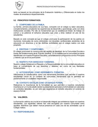 PROYECTOEDUCATIVOINSTITUCIONAL
17
tanto se basará en los principios de la Evaluación Auténtica y Diferenciada en todos los
niveles de enseñanza respectivamente.
9.2 PRINCIPIOS FORMATIVOS.
La familia, primera educadora de sus hijos, comparte con el colegio su labor educativa,
complementando y ampliando las experiencias de desarrollo y aprendizaje, junto con otras
instituciones sociales. Por ello es fundamental que se establezcan líneas de trabajo en
común y se potencie el esfuerzo educativo que unas y otras realizan en pos de los
estudiantes.
Basado en este concepto es que el colegio promueve la participación de los padres en
reuniones mensuales de curso, entrevistas con docentes, profesionales asistentes de la
educación y/o directivos y en las distintas actividades que el colegio realice con este
propósito.
El colegio promoverá la construcción del sentido de Identidad de la Comunidad Escolar a
través del fortalecimiento de la “Familia Josefina”. En la medida que la comunidad se sienta
identificada con nuestro Proyecto Educativo, sefortalecerá el compromisoconlos Principios
y Valores que en él se promueven.
Nuestro colegio fortalecerá el Respeto y la Responsabilidad de la comunidad educativa en
base al cumplimiento de sus derechos y deberes, así como de sus libertades
fundamentales.
Utilizaremos la autodisciplina como una herramienta formativa que permita a nuestros
estudiantes crecer en un contexto de comunidad, herramienta que le permitirá ser
posteriormente un ciudadano responsable.
Relevamos la importancia de la formalidad ya que permitirá a nuestros estudiantes
insertarse en un mundo adulto donde la presentación personal y la formalidad son valorados
en contextos laborales, es por esto que asignamos al contexto educativo el carácter de
espacio formal.
10. VALORES.
La formación valórica es crucial en el desarrollo integral que anhelamos lograr en nuestros
estudiantes. Los siguientes valores han sido escogidos por nuestra comunidad como
aquellos distintivos que deben marcar presencia en cada una de las actividades que el
Colegio realiza.
 