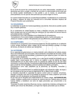 PROYECTOEDUCATIVOINSTITUCIONAL
18
Es la acción de asumir las consecuencias de sus actos intencionados, resultado de las
decisiones que tome o acepte; y también de sus actos no intencionados de tal modo que
los demás queden beneficiados lo más posible o, por lo menos, no perjudicados,
preocupándose a la vez que las otras personas que conoce hagan lo mismo.
En nuestra Unidad Educativa es crucialla Responsabilidad, manifestada en el cumplimiento
de tareas y deberes de todos los miembros de la comunidad educativa respecto del
Proyecto Educativo que sustentamos.
La solidaridad es ayudar de manera espontánea a los demás. Esto solo es posible cuando
hay un espíritu generoso.
Es un sentimiento de unidad basado en metas o intereses comunes, que fortalecen los
lazos sociales para que se unan todos los miembros. Es una actitud de servicio hacia la
comunidad escolar y la familia.
Consideramos como valor subsidiario de la Solidaridad el compañerismo.
Compañerismo: Es la unión y buena correspondencia; amor y cariño entre pares, se
traduce en aceptar y valorar a las personas con sus diferencias y potencialidades.
Entendemos el compromiso como el acto de aceptar los vínculos implícitos en su adhesión
a otros; amigos, familiares, patria, colegio, de tal modo que refuerza y protege, a lo largo
del tiempo, el conjunto de valores que representan.
Es la capacidad de gobernarse a sí mismo, teniendo como referencia los valores propios
de la comunidad de la que se es parte y de la orientación comunitaria de mis actos, somos
autónomos cuando somos razonables y consideramos qué debemos hacer con todos los
datos a nuestra disposición.
La autonomía, es un sentido muy positivo, es un valor que le enseña al estudiante que se
pueden hacer cosas buenas por sí mismo, sin esperar a que los demás las hagan
necesariamente por él. Esto implica poner en práctica los valores en pro de una mejor
convivencia y proyecto de vida. La autonomía debe brindar al estudiante la espontaneidad
para cumplir las normas sociales y poner en práctica sus valores y principios.
Consideramos como valor subsidiario de la autonomía, la Disciplina, Tenacidad y
laboriosidad.
Disciplina: Es el comportamiento o la actitud de alguien que respeta las reglas, las leyes o
las normativas en las que se basa la organización de un determinado contexto.
La disciplina desarrolla la capacidad de ejercer control sobre el carácter, emociones,
lenguaje y actitudes; todo esto con la finalidad de alcanzar las metas y objetivos que se han
trazado, con el fin de alcanzar una Educación de Calidad.
Es por esto que la disciplina que implementamos en nuestro colegio, AUTODISCIPLINA,
moldea, fortalece y perfecciona el carácter de nuestros alumnos. Nuestra tarea es formar
buenos hábitos y establecer una serie de reglas personales que comprometen a los
estudiantes.
Tenacidad; Es poder resistirlas influencias nocivas, soportar las molestias y entregarse con
valentía para vencer las dificultades y así lograr las mejoras personales que se anhelan.
 