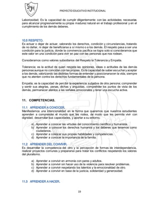 PROYECTOEDUCATIVOINSTITUCIONAL
19
Laboriosidad; Es la capacidad de cumplir diligentemente con las actividades necesarias
para alcanzar progresivamente su propia madurez natural en el trabajo profesional y en el
cumplimiento de los demás deberes.
Es actuar o dejar de actuar, valorando los derechos, condición y circunstancias, tratando
de no dañar, ni dejar de beneficiarse a sí mismo o a los demás. El respeto pasa a ser una
condición para la justicia, donde la convivencia pacífica se logra solo si consideramos que
este valor en una condición para vivir en paz con las personas que nos rodean.
Consideramos como valores subsidiarios del Respeto la Tolerancia y Empatía.
Tolerancia; es la actitud de quien respeta las opiniones, ideas o actitudes de las demás
personas aunque no coincidan con las propias. Es la capacidad de saber escuchary aceptar
a los demás,valorizando las distintas formas de entender y posicionarseen la vida, siempre
que no atenten contra los derechos fundamentales de la persona.
Empatía; es la capacidad de percibir la experiencia subjetiva de otra persona; comprender
y sentir sus alegrías, penas, dichas y angustias, comprender los puntos de vista de los
demás, permanecer atentos a las señales emocionales y tener una escucha activa.
11. COMPETENCIAS.
Manifestamos una intencionalidad en la forma que queremos que nuestros estudiantes
aprenden a comprender el mundo que les rodea, de modo que les permita vivir con
dignidad, desarrollar sus capacidades, y aportar a su entorno.
a) Aprender a conocer las virtudes del conocimiento científico y humanista.
b) Aprender a conocer los derechos humanos y los deberes que tenemos como
ciudadanos.
c) Aprender a conocer sus propias habilidades y competencias.
d) Aprender a conocer la importancia de la familia.
Es desarrollar la competencia del otro y la percepción de formas de interdependencia,
realizar proyectos comunes y prepararse para tratar los conflictos respetando los valores
del pluralismo.
a) Aprender a convivir en armonía con pares y adultos.
b) Aprender a convivir sin hacer uso de la violencia para resolver problemas.
c) Aprender a convivir respetando los talentos y la emocionalidad de otro.
d) Aprender a convivir en base de la justicia, solidaridad y generosidad.
 