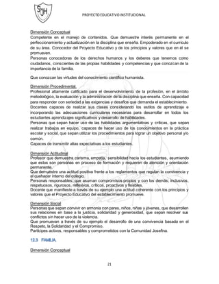 PROYECTOEDUCATIVOINSTITUCIONAL
21
Dimensión Conceptual
Competente en el manejo de contenidos. Que demuestre interés permanente en el
perfeccionamiento y actualización en la disciplina que enseña. Empoderado en el currículo
de su área. Conocedor del Proyecto Educativo y de los principios y valores que en él se
promueven.
Personas conocedoras de los derechos humanos y los deberes que tenemos como
ciudadanos, conscientes de las propias habilidades y competencias y que conozcan de la
importancia de la familia.
Que conozcan las virtudes del conocimiento científico humanista.
Dimensión Procedimental.
Profesional altamente calificado para el desenvolvimiento de la profesión, en el ámbito
metodológico, la evaluación y la administración de la disciplina que enseña. Con capacidad
para responder con seriedad a las exigencias y desafíos que demanda el establecimiento.
Docentes capaces de realizar sus clases considerando los estilos de aprendizaje e
incorporando las adecuaciones curriculares necesarias para desarrollar en todos los
estudiantes aprendizajes significativos y desarrollo de habilidades.
Personas que sepan hacer uso de las habilidades argumentativas y críticas, que sepan
realizar trabajos en equipo, capaces de hacer uso de los conocimientos en la práctica
escolar y social, que sepan utilizar los procedimientos para lograr un objetivo personal y/o
común.
Capaces de transmitir altas expectativas a los estudiantes.
Dimensión Actitudinal
Profesor que demuestra carisma, empatía, sensibilidad hacia los estudiantes, asumiendo
que estos son personas en proceso de formación y requieren de atención y orientación
permanente.
Que demuestre una actitud positiva frente a los reglamentos que regulan la convivencia y
el quehacer interno del colegio.
Personas responsables, que asuman compromisos propios y con los demás, inclusivos,
respetuosos, rigurosos, reflexivos, críticos, proactivos y flexibles.
Docente que manifieste a través de su ejemplo una actitud coherente con los principios y
valores que el Proyecto Educativo del establecimiento promueve.
Dimensión Social
Personas que sepan convivir en armonía con pares, niños, niñas y jóvenes, que desarrollen
sus relaciones en base a la justicia, solidaridad y generosidad, que sepan resolver sus
conflictos sin hacer uso de la violencia.
Que promuevan a través de su ejemplo el desarrollo de una convivencia basada en el
Respeto, la Solidaridad y el Compromiso.
Partícipes activos, responsables y comprometidos con la Comunidad Josefina.
Dimensión Conceptual
 