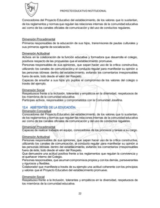 PROYECTOEDUCATIVOINSTITUCIONAL
22
Conocedores del Proyecto Educativo del establecimiento, de los valores que lo sustentan,
de los reglamentos y normas que regulan las relaciones internas de la comunidad educativa
así como de los canales oficiales de comunicación y del uso de conductos regulares.
Dimensión Procedimental
Primeros responsables de la educación de sus hijos, transmisores de pautas culturales y
sus primeros agente de socialización.
Dimensión Actitudinal
Activos en la colaboración de la función educativa y formadora que desarrolla el colegio,
positivos respecto de las propuestas que el establecimiento promueve.
Personas responsables de sus opiniones, que sepan hacer uso de la crítica constructiva,
utilizando los canales de comunicación y el conducto regular para manifestar su opinión a
las personas idóneas dentro del establecimiento, evitando los comentarios irresponsables
fuera de este, todo desde el valor del Respeto.
Capaces de enseñar a sus hijos y/o pupilos el compromiso de los valores del colegio o
través del ejemplo.
Dimensión Social
Respetuosos frente a la Inclusión, tolerantes y empáticos en la diversidad, respetuosos de
los miembros de la comunidad educativa.
Partícipes activos, responsables y comprometidos con la Comunidad Josefina.
Dimensión Conceptual
Conocedores del Proyecto Educativo del establecimiento, de los valores que lo sustentan,
de los reglamentos y normas que regulan las relaciones internas de la comunidad educativa
así como de los canales oficiales de comunicación y del uso de conductos regulares.
Dimensión Procedimental
Capaces de realizar trabajos en equipo, conocedores de los procesos y tareas a su cargo.
Dimensión Actitudinal
Personas responsables de sus opiniones, que sepan hacer uso de la crítica constructiva,
utilizando los canales de comunicación, el conducto regular para manifestar su opinión a
las personas idóneas dentro del establecimiento, evitando los comentarios irresponsables
fuera de éste, todo desde el valor del Respeto.
Que demuestre una actitud positiva frente a los reglamentos que regulan la convivencia y
el quehacer interno del Colegio.
Personas responsables, que asumancompromisos propios y con los demás, perseverantes
y rigurosos y flexibles.
Colaborador que manifieste a través de su ejemplo una actitud coherente con los principios
y valores que el Proyecto Educativo del establecimiento promueve.
Dimensión Social
Respetuoso frente a la Inclusión, tolerantes y empáticos en la diversidad, respetuosos de
los miembros de la comunidad educativa.
 