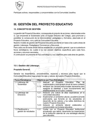PROYECTOEDUCATIVOINSTITUCIONAL
23
Partícipes activos, responsables y comprometidos con la Comunidad Josefina.
III. GESTIÓN DEL PROYECTO EDUCATIVO
13. CONCEPTO DE GESTIÓN
La gestión del Proyecto Educativo, corresponde al conjunto de acciones, relacionadas entre
sí, que emprende el Sostenedor junto al Equipo Directivo del Colegio, para promover y
posibilitar la consecución de la intencionalidad pedagógica y formativa, plasmada en el
Proyecto Educativo, con y para la Comunidad Educativa.
Nuestro modelo de gestión del Proyecto Educativo se orienta en base a las cuatro áreas de
gestión; Liderazgo; Pedagógica; Convivencia y Recursos.
Para cada una de estas áreas hemos establecido un propósito general, que se sustenta en
focos estratégicos, los cuales a su vez poseen objetivos específicos para cada foco,
acciones y recursos asociados.
A continuación se presenta el Foco estratégico y sus objetivos para cada área de gestión,
13.1. Gestión del Liderazgo.
Propósito General:
Generar los lineamientos, procedimientos, espacios y recursos para lograr que la
Comunidad Educativa haga propio los ejes y valores de nuestro Proyecto Educativo.
Focos Estratégicos Objetivos por Foco Estratégico
1.1 Liderazgo del
Sostenedor
1.1.1 Adecuar el Proyecto Educativo, Plan de
mejoramiento y presupuesto anual al nuevo contexto
1.1.2 Introducir los cambios estructurales necesarios para
asegurar la viabilidad y buen funcionamiento del
establecimiento en el nuevo contexto.
1.2 Liderazgo del
Director/a
1.2.1 Instaurar una cultura de altas expectativas en la
comunidad educativa
1.2.2 Implementar un ambiente cultural y académicamente
estimulante, que fomente en los estudiantes el
desarrollo de los valores y los sellos distintivos de
nuestro Proyecto Educativo.
1.2.3 Instaurar un ambiente laboral colaborativo y
comprometido con la tarea educativa.
1.3 Planificación y
gestión de resultados
1.3.1 Contar con un Proyecto Educativo Institucional
actualizado que defina claramente los lineamientos
de la institución además de una estrategia efectiva
para difundirlo.
 