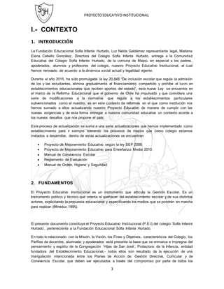 PROYECTOEDUCATIVOINSTITUCIONAL
3
I.- CONTEXTO
1. INTRODUCCIÓN
La Fundación Educacional Sofía Infante Hurtado, Luz Nelda Galdámez representante legal, Marlene
Elena Cabello González, Directora del Colegio Sofía Infante Hurtado, entrega a la Comunidad
Educativa del Colegio Sofía Infante Hurtado, de la comuna de Maipú, en especial a los padres,
apoderados, alumnos y profesores del colegio, nuestro Proyecto Educativo Institucional, el cual
hemos renovado de acuerdo a la dinámica social actual y legalidad vigente.
Durante el año 2015, ha sido promulgada la ley 20.845 “De inclusión escolar que regula la admisión
de los y las estudiantes, elimina gradualmente el financiamiento compartido y prohíbe el lucro en
establecimientos educacionales que reciben aportes del estado”, esta nueva Ley se encuentra en
el marco de la Reforma Educacional que el gobierno de Chile ha impulsado y que considera una
serie de modificaciones a la normativa que regula a los establecimientos particulares
subvencionados como el nuestro, es en este contexto de reformas en el que como institución nos
hemos sumado a ellos actualizando nuestro Proyecto Educativo de manera de cumplir con las
nuevas exigencias y de esta forma entregar a nuestra comunidad educativa un contexto acorde a
los nuevos desafíos que nos propone el país.
Este proceso de actualización se suma a una serie actualizaciones que hemos implementado como
establecimiento para ir siempre liderando los procesos de mejora que como colegio estamos
invitados a desarrollar, dentro de estas actualizaciones se encuentran:
 Proyecto de Mejoramiento Educativo según la ley SEP 2008.
 Proyecto de Mejoramiento Educativo para Enseñanza Media 2010.
 Manual de Convivencia Escolar
 Reglamento de Evaluación
 Manual de Orden, Higiene y Seguridad.
2. FUNDAMENTOS
El Proyecto Educativo Institucional es un instrumento que articula la Gestión Escolar. Es un
Instrumento político y técnico que orienta el quehacer del establecimiento escolar y de sus distintos
actores, explicitando la propuesta educacional y especiﬁcando los medios que se pondrán en marcha
para realizar (Mlneduc.1995).
El presente documento constituye el Proyecto Educativo Institucional (P.E.I) del colegio ‘Sofía Infante
Hurtado’, perteneciente a la Fundación Educacional Sofía Infante Hurtado.
En todo lo relacionado con la Misión, Ia Visión, los Fines y Objetivos, característicos del Colegio, los
Perﬁles de docentes, alumnado y apoderados está presente la base que se enmarca e impregna del
pensamiento y espíritu de la Congregación ‘Hijas de San José’, Protectora: de la Infancia, entidad
fundadora del Establecimiento Educacional,- todos ellos son resultado de la ejecución de una
triangulación intencionada entre los Planes de Acción de: Gestión Directiva, Curricular y de
Convivencia Escolar, que deben ser ejecutados a través del compromiso por parte de todos los
 