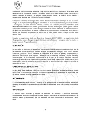 PROYECTOEDUCATIVOINSTITUCIONAL
4
funcionarios de la comunidad educativa, todo esto ha permitido un crecimiento de acuerdo a los
tiempos que ha ido viviendo nuestra comunidad, alcanzando logros educacionales de acuerdo a
nuestra realidad de Colegio, de estrato socioeconómico medio, al servicio de la Infancia y
adolescencia desde el año 1931 en la Comuna de Maipú.
El Proyecto Educativo del Colegio ‘Sofía Infante Hurtado " se orienta a la entrega de una educación
integral en el amplio sentido pedagógico, actualizada en la utilización de medios y recursos cientíﬁco
- tecnológicos, con sólida formación valórica y cristiana a la luz de los principios orientadores de la
Madre fundadora María Luisa Villalón, y lineamentos rectores del Evangelio y de la Iglesia Católica,
que nos han permitido por tres cuartos de siglo mantener el servicio educativo en la histórica comuna
de Maipú con el compromiso de educar y fortalecer en sana convivencia convencidos de la profunda
verdad que encierran las palabras de Jesús “Sin mi nada podéis hacer” o “Dejad que los niños
vengan a mi”
Basados en los principios de la Ley General de Educación (DFLN°2 2009) y en los principios de la
Congregación, nuestro Colegio comparte las siguientes definiciones y principios sobre los cuales se
basa el presente Proyecto Educativo.
EDUCACIÓN:
La educación es el proceso de aprendizaje permanente que abarca las distintas etapas de la vida de
las personas y que tiene como finalidad alcanzar su desarrollo espiritual, ético, moral, afectivo,
intelectual, artístico y físico, mediante la transmisión y el cultivo de valores, conocimientos y
destrezas. Se enmarca en el respeto y valoración de los derechos humanos y de las libertades
fundamentales, de la diversidad multicultural y de la paz, y de nuestra identidad nacional,
capacitando a las personas para conducir su vida en forma plena, para convivir y participar en forma
responsable, tolerante, solidaria, democrática y activa en la comunidad, para trabajar y contribuir al
desarrollo del país.
CALIDAD DE LA EDUCACIÓN:
La educación debe propender a asegurar que todos las,los estudiantes, independientemente de sus
condiciones y circunstancias, alcancen los objetivos generales y los estándares de aprendizaje que
se definan para los distintos niveles de educación.
AUTONOMÍA:
El sistema se basa en el respeto y fomento de la autonomía de los establecimientos educativos.
Consiste en la definición y desarrollo de sus proyectos educativos, en el marco de las leyes que los
rijan.
DIVERSIDAD:
El sistema debe promover y respetar la diversidad de procesos y proyectos educativos
institucionales, así como la diversidad cultural, religiosa y social de las familias que han elegido un
proyecto diverso y determinado, que son atendidos por él en conformidad a la institución y a las
leyes.
 