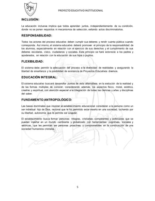 PROYECTOEDUCATIVOINSTITUCIONAL
5
INCLUSIÓN:
La educación inclusiva implica que todos aprendan juntos, independientemente de su condición,
donde no se ponen requisitos ni mecanismos de selección, evitando actos discriminatorios.
RESPONSABILIDAD:
Todos los actores del proceso educativo deben cumplir sus deberes y rendir cuenta pública cuando
corresponda. Así mismo, el sistema educativo deberá promover el principio de la responsabilidad de
los alumnos, especialmente en relación con el ejercicio de sus derechos y el cumplimiento de sus
deberes escolares, cívico, ciudadanos y sociales. Este principio se hará extensivo a los padres y
apoderados, en relación con la educación de sus hijos o pupilos.
FLEXIBILIDAD:
El sistema debe permitir la adecuación del proceso a la diversidad de realidades y asegurando la
libertad de enseñanza y la posibilidad de existencia de Proyectos Educativos diversos.
EDUCACIÓN INTEGRAL:
El sistema educativo buscará desarrollar puntos de vista alternativos en la evolución de la realidad y
de las formas múltiples de conocer, considerando además, los aspectos físico, moral, estético,
creativo y espiritual, con atención especial a la integración de todas las ciencias y artes y disciplinas
del saber.
FUNDAMENTO ANTROPOLÓGICO:
Las bases doctrinales que inspiran al establecimiento educacional consideran a la persona como un
ser individual hijo de Dios, racional que le ha permitido estar inserto en una sociedad, luchando por
su libertad, autonomía que le permite ser singular.
El establecimiento busca formar personas: íntegras, cristianas, competentes y esforzadas que se
puedan insertar en un mundo cambiante y globalizado con herramientas: cognitivas, sociales y
valóricas, que les permitan ser personas proactivas y comprometidas en la construcción de una
sociedad humanista cristiana.
 