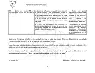 PROYECTOEDUCATIVOINSTITUCIONAL
52
4.3.4 Contar con recursos TIC en
funcionamiento para el uso educativo y
administrativo
a. Contar con suficientes computadores con conexión
a internet acorde a las posibilidades locales de
conectividad, distribuidos en la sala de profesores para
el uso de los docentes, en la biblioteca CRA en la sala
de ENLACES, u otra sala para el uso de los estudiantes
y en las oficinas para la gestión escolar. Además,
cuenta con equipos de proyección para el uso en la sala
de clases.
b. Contar con mecanismos para solucionar los
problemas tecnológicos a tiempo, de forma tal que
mantiene al menos el 80% del equipamiento en buen
estado y disponible para su uso.
a. Todos los gastos
relacionados con la compra e
instalación de: computadores
portátiles y de escritorio,
proyectores, sistemas de
audio, sistemas de
iluminación, dispositivos de
almacenamiento, entre otros.
b. Contratación de personal
técnico especialista en la
mantención de equipos
electrónicos e informáticos,
capacitación y/o contratación
de servicios externos para el
mismo fin.
Finalmente invitamos a toda la Comunidad Josefina a hacer suyo este Proyecto Educativo, a consultarlo
frecuentemente como guía de las actividades que se deseen realizar.
Dado al escenario de cambios en el que nos encontramos, este Proyecto Educativo será revisado, evaluado y si es
necesario actualizado, en el mes de Diciembre del año 2017.
Todo cambio que se efectúe no puede atentar a los principios y valores de la congregación “Hijas de San José
Protectoras de la Infancia” y de la “Fundación Educacional Sofía Infante Hurtado”
Yo apoderado …………………………………………………………………………………………………..del Colegio Sofía Infante Hurtado,
 
