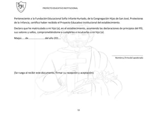 PROYECTOEDUCATIVOINSTITUCIONAL
53
Perteneciente a la Fundación Educacional Sofía InfanteHurtado, de la Congregación Hijas de San José, Protectoras
de la Infancia, certifico haber recibido el Proyecto Educativo Institucional del establecimiento.
Declaro que he matriculado a mi hijo (a), en el establecimiento, asumiendo las declaraciones de principios del PEI,
sus valores y sellos, comprometiéndome a cumplirlos e inculcarlos a mi hijo (a).
Maipú……de……………………..del año 201….
………………………………………………………
Nombre y firmadel apoderado
(Se ruega al recibir este documento, firmar su recepción y aceptación)
 