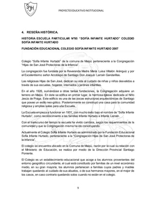 PROYECTOEDUCATIVOINSTITUCIONAL
9
4. RESEÑA HISTÓRICA.
HISTORIA ESCUELA PARTICULAR Nº95 “SOFÍA INFANTE HURTADO” COLEGIO
SOFÍA INFANTE HURTADO
FUNDACIÓN EDUCACIONAL COLEGIO SOFÍAINFANTE HURTADO 2007
Colegio “Sofía Infante Hurtado” de la comuna de Maipú perteneciente a la Congregación
“Hijas de San José Protectoras de la Infancia”.
La congregación fue fundada por la Reverenda Madre María Luisa Villalón Aránguiz y por
el Excelentísimo señor Arzobispo de Santiago Don Joaquín Larraín Gandarillas.
Las religiosas Hijas de San José, dedican su vida al cuidado de niñas y niños desvalidos a
través de sus escuelas, hogares, internados y jardines infantiles.
En el año 1926, sumándose a otras tantas fundaciones, la Congregación adquiere un
terreno en Maipú. En éste se edifica en primer lugar, la hermosa Iglesia dedicada al Niño
Jesús de Praga. Este edificio es una de las pocas estructuras arquitectónicas de Santiago
que posee un estilo neo-gótico. Posteriormente se construyó una casa para la comunidad
religiosa y amplias salas para una Escuela.
La Escuela empieza a funcionar en 1931, con mucho éxito bajo el nombre de “Sofía Infante
Hurtado”, como reconocimiento a las familias Infante Hurtado e Infante Larraín.
Con el transcurso del tiempo la escuela ha vivido cambios, según los requerimientos de la
comunidad y que la Congregación misma ha ido construyendo.
Actualmente el Colegio Sofía Infante Hurtado es administrado por la Fundación Educacional
Sofía Infante Hurtado, perteneciente a la “Congregación Hijas de San José Protectoras de
la Infancia”.
El colegio se encuentra ubicado en la Comuna de Maipú, razón por la cual su relación con
el Ministerio de Educación, se realiza por medio de la Dirección Provincial Santiago
Poniente.
El Colegio es un establecimiento educacional que acoge a los alumnos provenientes del
entorno geográfico circundante, el cual está constituido por familias de un nivel económico
medio, en su gran mayoría, los alumnos pertenecen a familias cuyos padres y madres
trabajan quedando al cuidado de sus abuelos, o de sus hermanos mayores, en el mejor de
los casos, en caso contrario quedando solos cuando no están en el colegio.
 