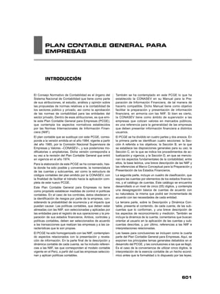 601
PLAN CONTABLE GENERAL PARA
EMPRESAS
INTRODUCCIÓN
El Consejo Normativo de Contabilidad es el órgano del
Sistema Nacional de Contabilidad que tiene como parte
de sus atribuciones, el estudio, análisis y opinión sobre
las propuestas de normas relativas a la contabilidad de
los sectores público y privado, así como la aprobación
de las normas de contabilidad para las entidades del
sector privado. Dentro de esas atribuciones, es que emi-
te este Plan Contable General para Empresas (PCGE),
que contempla los aspectos normativos establecidos
por las Normas Internacionales de Información Finan-
ciera (NIIF).
El plan contable que se sustituye con este PCGE, corres-
ponde a la versión emitida en el año 1984, vigente a partir
del año 1985, por la Comisión Nacional Supervisora de
Empresas y Valores –CONASEV–, y sus posteriores mo-
diﬁcatorias o ampliatorias. Dicha versión correspondía a
su vez a la revisión del Plan Contable General que entró
en vigencia en el año 1974.
Para la elaboración de este PCGE se ha conservado, has-
ta donde ha sido posible y conveniente, la nomenclatura
de las cuentas y subcuentas, así como la estructura de
códigos contables del plan emitido por la CONASEV, con
la ﬁnalidad de facilitar el tránsito hacia la aplicación com-
pleta de este nuevo PCGE.
Este Plan Contable General para Empresas no tiene
como propósito establecer medidas de control ni políticas
contables. En el caso de los controles, éstos obedecen a
la identiﬁcación de riesgos por parte de la empresa, con-
siderando la probabilidad de ocurrencia y el impacto que
puedan causar. Las políticas contables, que deben estar
alineadas con las NIIF, son seleccionadas y aplicadas por
las entidades para el registro de sus operaciones y la pre-
paración de sus estados ﬁnancieros. Ambos, controles y
políticas contables, deben ser seleccionados de acuerdo
a las transacciones que realizan las empresas y a las ca-
racterísticas que le son propias.
El PCGE ha sido homogenizado con las NIIF, contemplan-
do aspectos relacionados con la presentación y revela-
ción de información. En la parte ﬁnal de la descripción y
dinámica contable de cada cuenta, se ha incluido referen-
cias a las NIIF, las que corresponden al modelo contable
vigente en el Perú, a partir del cual las empresas seleccio-
nan y aplican políticas contables.
También se ha contemplado en este PCGE lo que ha
establecido la CONASEV en su Manual para la Pre-
paración de Información Financiera, de tal manera de
hacerlo compatible. Dicho Manual tiene como objetivo
facilitar la preparación y presentación de información
ﬁnanciera, en armonía con las NIIF. Si bien es cierto,
la CONASEV tiene como ámbito de supervisión a las
empresas que cotizan valores en mercados públicos,
es una referencia para la generalidad de las empresas
que deben presentar información ﬁnanciera a distintos
usuarios.
El PCGE se ha dividido en cuatro partes y dos anexos. En
la primera parte se identiﬁcan cuatro secciones: la Sec-
ción A referida a los objetivos; la Sección B, en la que
se establece las disposiciones generales para su uso; la
Sección C, en la que se indica los procedimientos de ac-
tualización y vigencia; y la Sección D, en que se mencio-
nan los aspectos fundamentales de la contabilidad, entre
ellos, la base teórica, una breve descripción de las NIIF y
las referencias al Marco Conceptual para la Preparación y
Presentación de los Estados Financieros.
La segunda parte, incluye un cuadro de clasiﬁcación, que
separa las cuentas por elementos de los estados ﬁnancie-
ros, y el catálogo de cuentas. Este catálogo se encuentra
desarrollado a un nivel de cinco (05) dígitos, y contempla
una desagregación básica de cuentas de acuerdo con
su naturaleza, la misma que podrá ser incrementada de
acuerdo con las necesidades de cada entidad.
La tercera parte, sobre la Descripción y Dinámica Con-
table, presenta el contenido, de cada cuenta, de las sub-
cuentas que lo conforman, y una breve descripción de
los aspectos de reconocimiento y medición. También se
incluye la dinámica de la cuenta; comentarios que buscan
orientar al usuario en la aplicación de las cuentas y sub-
cuentas descritas; y, por último, referencias a las NIIF e
interpretaciones relacionadas.
Las bases para conclusiones se incluyen como la cuarta
parte del Plan Contable General para Empresas. Aquí, se
exponen los principales temas generales debatidos en el
desarrollo del PCGE, y las conclusiones a las que se llegó.
Es el caso de la conveniencia de utilizar cinco dígitos, la
interpretación de la esencia contable de un hecho econó-
mico antes que la formalidad o lo dispuesto por las leyes;
 