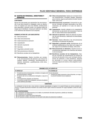 PLAN CONTABLE GENERAL PARA EMPRESAS
723
62 GASTOS DE PERSONAL, DIRECTORES Y
GERENTES
CONTENIDO
Agrupa las subcuentas que representan las remuneracio-
nes a que tiene derecho el trabajador, tanto en efectivo
como en especie así como las distintas contribuciones
para seguridad y previsión social, y en general todas las
cargas que lo beneﬁcian. Incluye por extensión, las dietas
a los miembros del Directorio de la empresa.
NOMENCLATURA DE LAS SUBCUENTAS
621 Remuneraciones
622 Otras remuneraciones
623 Indemnizaciones al personal
624 Capacitación
625 Atención al personal
626 Gerentes
627 Seguridad y previsión social
628 Remuneraciones al directorio
629 Beneﬁcios sociales de los trabajadores
621 Remuneraciones. Gastos incurridos por concep-
to de remuneraciones del personal, que incluye los
sueldos, salarios, comisiones, remuneraciones en
especie, vacaciones, y gratiﬁcaciones, entre otros,
de carácter ﬁjo.
622 Otras remuneraciones. Gastos por concepto de bo-
nos extraordinarios, movilidad, pasajes, asignación
para vivienda, seguros particulares de salud, escola-
ridad, entre otros.
623 Indemnizaciones al personal. Comprende los gas-
tos por concepto de pagos adicionales a las remu-
neraciones, por ejemplo en el caso de ceses de
personal.
624 Capacitación. Importe utilizado en la capacitación
del personal, ya sea dentro de la empresa o fuera de
ella, en otras instituciones especializadas.
625 Atención al personal. Gastos de atención al perso-
nal, tal como almuerzos, celebración de festividades,
entre otros.
626 Gerentes. Gastos diferentes a las remuneraciones
incurridos en el personal de gerencia.
627 Seguridad y previsión social. Aportaciones de la
empresa establecidas por ley, tales como seguro so-
cial, seguro de accidentes de trabajo, entre otros.
628 Remuneraciones al directorio. Importe de las re-
muneraciones asignadas a los miembros del directo-
rio de la empresa.
629 Beneficios sociales de los trabajadores. Gas-
tos por concepto de compensación por tiempo de
servicios de acuerdo a ley, y por concepto de pen-
siones de jubilación y otros beneficios, después
de terminado el vínculo laboral (post-empleo),
como los seguros de salud y otros pagados a pen-
sionistas.
DINÁMICA DE LA CUENTA 62
Es debitada por: Es acreditada por:
• El monto bruto de las remuneraciones, en efectivo o en especie, del
personal permanente o eventual.
• El importe total de las contribuciones devengadas a cargo de la
empresa.
• Las remuneraciones asignadas a los Directores.
• Los beneficios sociales de los trabajadores, pensiones de jubilación
y otros beneficios post-empleo.
Al cierre del período:
• El total de las cargas de personal, al cierre del período, con cargo a
la cuenta 83 Excedente bruto de explotación.
COMENTARIOS
La contratación de mano de obra y otros servicios a empresas especializadas se registran en la cuenta 63 Gastos por servicios prestados por
terceros. Los gastos de personal se transfieren a las cuentas de activo o gasto a través de la subcuenta 791 Cargas imputables a cuentas de costos
y gastos.
NIIF e INTERPRETACIONES:
- NIC 1 Presentación de estados financieros (en lo relativo a la presentación del estado de ganancias y pérdidas por naturaleza)
- NIC 19 Beneficios a los trabajadores
- NIC 24 Información a revelar sobre partes relacionadas
- NIC 26 Tratamiento contable y presentación de información sobre planes de prestaciones de jubilación
 