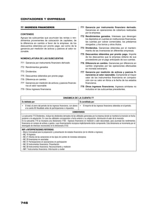 CONTADORES Y EMPRESAS
746
77 INGRESOS FINANCIEROS
CONTENIDO
Agrupa las subcuentas que acumulan las rentas o ren-
dimientos provenientes de colocación de capitales; de
la diferencia en cambio a favor de la empresa; de los
descuentos obtenidos por pronto pago; así como de la
ganancia por medición de activos y pasivos al valor ra-
zonable.
NOMENCLATURA DE LAS SUBCUENTAS
771 Ganancia por instrumento ﬁnanciero derivado
772 Rendimientos ganados
773 Dividendos
775 Descuentos obtenidos por pronto pago
776 Diferencia en cambio
777 Ganancia por medición de activos y pasivos ﬁnancie-
ros al valor razonable
779 Otros ingresos ﬁnancieros
771 Ganancia por instrumento ﬁnanciero derivado.
Ganancias en operaciones de cobertura realizadas
por la empresa.
772 Rendimientos ganados. Intereses que devengan
los depósitos en cuentas en instituciones ﬁnancieras;
las cuentas por cobrar comerciales; los préstamos
otorgados; y los bonos y otros títulos.
773 Dividendos. Ganancias obtenidas por el manteni-
miento de las inversiones en diferentes empresas.
775 Descuentos obtenidos por pronto pago. Importe
de los descuentos que la empresa obtiene de sus
proveedores por el pago anticipado de sus cuentas.
776 Diferencia en cambio. Ganancias por diferencia en
cambio originadas por las operaciones efectuadas
en moneda extranjera.
777 Ganancia por medición de activos y pasivos ﬁ-
nancieros al valor razonable. Comprende el mayor
valor de los instrumentos ﬁnancieros en compara-
ción con su valor en libros a la fecha de los estados
ﬁnancieros.
779 Otros ingresos ﬁnancieros. Ingresos similares no
incluidos en las subcuentas precedentes.
DINÁMICA DE LA CUENTA 77
Es debitada por: Es acreditada por:
• El total, al cierre del período de los ingresos financieros, con abono
a la cuenta 85 Resultado antes de participaciones e impuestos.
• El importe de los ingresos financieros obtenidos en el período.
COMENTARIOS
La subcuenta 773 Dividendos, incluye los dividendos derivados de las utilidades generadas por la empresa donde se mantiene la inversión en fecha
posterior a la adquisición. En caso las utilidades correspondan a fecha anterior a su adquisición, disminuirán el valor de la inversión.
En la subcuenta 779 se incorpora una divisionaria 7792 - Ingresos financieros en medición a valor descontado, para acumular los rendimientos
financieros en compra de activos o gastos, cuyo financiamiento incorpora implícitamente dicho componente. Esta divisionaria se incrementa por el
devengado de intereses reconocidos en la divisionaria 3732.
NIIF e INTERPRETACIONES REFERIDAS:
- Marco Conceptual para la preparación y presentación de estados financieros (en lo referido a ingresos)
- NIC 18 Ingresos
- NIC 21 Efectos de las variaciones en los tipos de cambio de monedas extranjeras
- NIC 28 Inversiones en asociadas
- NIC 31 Participaciones en asociaciones en participación
- NIC 32 Instrumentos financieros: Presentación
- NIC 39 Instrumentos financieros: Reconocimiento y medición
- NIIF 7 Instrumentos financieros: Información a revelar
 