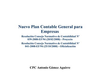 Nuevo Plan Contable General para Empresas   Resolución Consejo Normativo de Contabilidad Nº 039-2008-EF/94 (20/02/2008) - Proyecto  Resolución Consejo Normativo de Contabilidad Nº 041-2008-EF/94 (25/10/2008) - Oficialización CPC Antonio Gómez Aguirre 