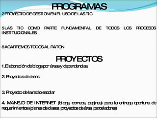 PROGRAMAS PROYECTO DE GESTION EN EL USO DE LAS TIC LAS TIC COMO PARTE FUNDAMENTAL DE TODOS LOS PROCESOS INSTITUCIONALES. AGARREMOS TODOS AL RATON PROYECTOS 1.Elaboración de blogs por áreas y dependencias. 2. Proyectos de áreas. 3. Proyecto de la radio escolar 4. MANEJO DE INTERNET (blogs, correos, paginas) para la entrega oportuna de requerimientos (planes de clases, proyectos de área, parceladores) 