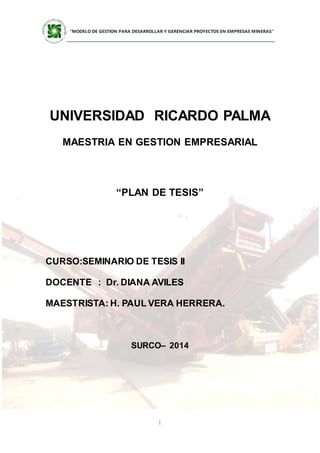 ”MODELO DE GESTION PARA DESARROLLAR Y GERENCIAR PROYECTOS EN EMPRESAS MINERAS”
1
UNIVERSIDAD RICARDO PALMA
MAESTRIA EN GESTION EMPRESARIAL
“PLAN DE TESIS”
CURSO:SEMINARIO DE TESIS II
DOCENTE : Dr. DIANA AVILES
MAESTRISTA: H. PAUL VERA HERRERA.
SURCO– 2014
 