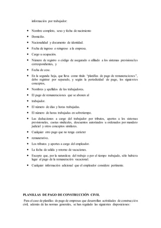 información por trabajador:
 Nombre completo, sexo y fecha de nacimiento
 Domicilio.
 Nacionalidad y documento de identidad.
 Fecha de ingreso o reingreso a la empresa.
 Cargo u ocupación.
 Número de registro o código de asegurado o afiliado a los sistemas previsionales
correspondientes, y
 Fecha de cese.
 En la segunda hoja, que lleva como título “planillas de pago de remuneraciones”,
debo registrar por separado, y según la periodicidad de pago, los siguientes
conceptos,
 Nombres y apellidos de los trabajadores.
 El pago de remuneraciones que se abonen al
 trabajador.
 El número de días y horas trabajadas.
 El número de horas trabajadas en sobretiempo.
 Las deducciones a cargo del trabajador por tributos, aportes a los sistemas
previsionales, cuotas sindicales, descuentos autorizados u ordenados por mandato
judicial y otros conceptos similares.
 Cualquier otro pago que no tenga carácter
 remunerativo.
 Los tributos y aportes a cargo del empleador.
 La fecha de salida y retorno de vacaciones.
 Excepto que, por la naturaleza del trabajo o por el tiempo trabajado, sólo hubiera
lugar al pago de la remuneración vacacional.
 Cualquier información adicional que el empleador considere pertinente.
PLANILLAS DE PAGO DE CONSTRUCCIÓN CIVIL
Para el caso de planillas de pago de empresas que desarrollan actividades de construcción
civil, además de las normas generales, se han regulado las siguientes disposiciones:
 