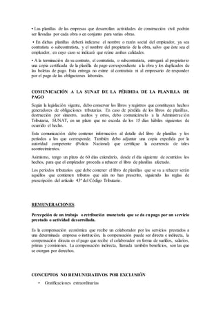 • Las planillas de las empresas que desarrollan actividades de construcción civil podrán
ser llevadas por cada obra o en conjunto para varias obras.
• En dichas planillas deberá indicarse el nombre o razón social del empleador, ya sea
contratista o subcontratista, y el nombre del propietario de la obra, salvo que éste sea el
empleador, en cuyo caso se indicará que reúne ambas calidades.
• A la terminación de su contrato, el contratista, o subcontratista, entregará al propietario
una copia certificada de la planilla de pago correspondiente a la obra y los duplicados de
las boletas de pago. Esta entrega no exime al contratista ni al empresario de responder
por el pago de las obligaciones laborales.
COMUNICACIÓN A LA SUNAT DE LA PÉRDIDA DE LA PLANILLA DE
PAGO
Según la legislación vigente, debo conservar los libros y registros que constituyan hechos
generadores de obligaciones tributarias. En caso de pérdida de los libros de planillas,
destrucción por siniestro, asaltos y otros, debo comunicárselo a la Administración
Tributaria, SUNAT, en un plazo que no exceda de los 15 días hábiles siguientes de
ocurrido el hecho.
Esta comunicación debe contener información al detalle del libro de planillas y los
períodos a los que corresponde. También debo adjuntar una copia expedida por la
autoridad competente (Policía Nacional) que certifique la ocurrencia de tales
acontecimientos.
Asimismo, tengo un plazo de 60 días calendario, desde el día siguiente de ocurridos los
hechos, para que el empleador proceda a rehacer el libro de planillas afectado.
Los períodos tributarios que debe contener el libro de planillas que se va a rehacer serán
aquéllos que contienen tributos que aún no han prescrito, siguiendo las reglas de
prescripción del artículo 43º del Código Tributario.
REMUNERACIONES
Percepción de un trabajo o retribución monetaria que se da enpago por un servicio
prestado o actividad desarrollada.
Es la compensación económica que recibe un colaborador por los servicios prestados a
una determinada empresa o institución, la compensación puede ser directa e indirecta, la
compensación directa es el pago que recibe el colaborador en forma de sueldos, salarios,
primas y comisiones. La compensación indirecta, llamada también beneficios, son las que
se otorgan por derechos.
CONCEPTOS NO REMUNERATIVOS POR EXCLUSIÓN
• Gratificaciones extraordinarias
 