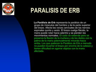PARALISIS DE ERB
La Parálisis de Erb representa la parálisis de un
grupo de músculos del hombro y de la parte superior
del brazo. Afecta las raíces cervicales de los nervios
espinales quinto y sexto. El brazo cuelga flácido, la
mano puede rotar hacia adentro y se pierden los
movimientos normales. El codo se extiende pero se
preserva la flexión de la muñeca y de los dedos con la
palma de la mano potencialmente mirando hacia
arriba. Los que padecen la Parálisis de Erb a menudo
no pueden levantar el brazo por encima de la cabeza y
tienen dificultad en agarrar objetos con la mano
afectada.
 