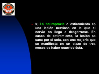  3.) La neuropraxis o estiramiento es
una lesión nerviosa en la que el
nervio no llega a desgarrarse. En
casos de estiramiento, la lesión se
sana por sí sola, con una mejoría que
se manifiesta en un plazo de tres
meses de haber ocurrido ésta.
 