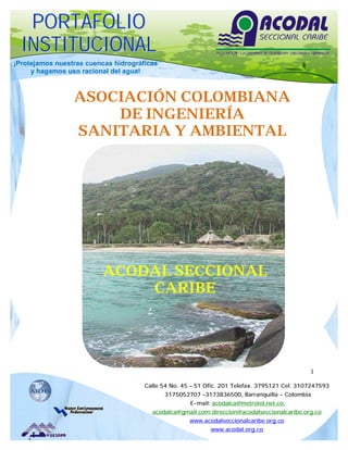 PORTAFOLIO
  INSTITUCIONAL
¡Protejamos nuestras cuencas hidrográficas
     y hagamos uso racional del agua!



                 ASOCIACIÓN COLOMBIANA
                     DE INGENIERÍA
                 SANITARIA Y AMBIENTAL




                          ACODAL SECCIONAL
                              CARIBE




                                                                                              1

                                      Calle 54 No. 45 – 51 Ofic. 201 Telefax. 3795121 Cel. 3107247593
                                             3175052707 –3173836500, Barranquilla - Colombia
                                                     E-mail: acodalca@metrotel.net.co;
                                        acodalca@gmail.com;direccion@acodalseccionalcaribe.org.co
                                                     www.acodalseccionalcaribe.org.co
                                                            www.acodal.org.co
 