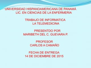 UNIVERSIDAD HISPANOAMERICANA DE PANAMÁ
LIC. EN CIENCIAS DE LA ENFERMERIA
TRABAJO DE INFORMATICA
LA TELEMEDICINA
PRESENTDO POR
MARIBETH DEL C. GUEVARA P.
PROFESOR
CARLOS A CAMAÑO
FECHA DE ENTREGA
14 DE DICIEMBRE DE 2015
 