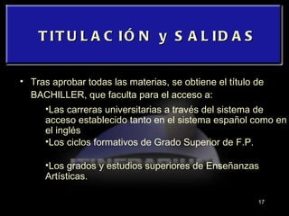 TITULACIÓN y SALIDAS Tras aprobar todas las materias, se obtiene el título de BACHILLER, que faculta para el acceso a: Las carreras universitarias a través del sistema de acceso establecido tanto en el sistema español como en el inglés Los ciclos formativos de Grado Superior de F.P. Los grados y estudios superiores de Enseñanzas Artísticas. 