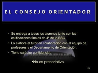 Se entrega a todos los alumnos junto con las calificaciones finales de 4º de la ESO. Lo elabora el tutor en colaboración con el equipo de profesores y el Departamento de Orientación. Tiene carácter confidencial. EL CONSEJO ORIENTADOR No es prescriptivo. 
