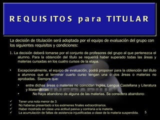 REQUISITOS para TITULAR La decisión de titulación será adoptada por el equipo de evaluación del grupo con los siguientes requisitos y condiciones: 1.  La decisi ó n deber á  tomarse por el conjunto de profesores del grupo al que pertenezca el alumno. Para la obtenci ó n del t í tulo se requerir á  haber superado todas las  á reas y materias cursadas en los cuatro cursos de la etapa. Excepcionalmente, el equipo de evaluaci ó n, podr á  proponer para la obtenci ó n del t í tulo a alumnos que al terminar cuarto curso tengan una o dos  á reas o materias no aprobadas.  Siempre que:  entre dichas  á reas o materias no coincidan Inglés, Lengua Castellana y Literatura y Matem á ticas. No haya abandono de alguna de las materias. Se considera abandono :   Tener una nota menor de 3. No haberse presentado a los exámenes finales extraordinarios. Haber mostrado en clase una actitud pasiva y contraria a la materia.  La acumulación de faltas de asistencia injustificadas a clase de la materia suspendida. 