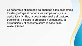 • La soberanía alimentaria da prioridad a las economías
locales y otorga el poder a los campesinos y a la
agricultura familiar, la pesca artesanal y el pastoreo
tradicional, y coloca la producción alimentaria, la
distribución y el consumo sobre la base de la
sostenibilidad
 