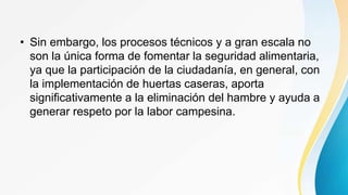 • Sin embargo, los procesos técnicos y a gran escala no
son la única forma de fomentar la seguridad alimentaria,
ya que la participación de la ciudadanía, en general, con
la implementación de huertas caseras, aporta
significativamente a la eliminación del hambre y ayuda a
generar respeto por la labor campesina.
 