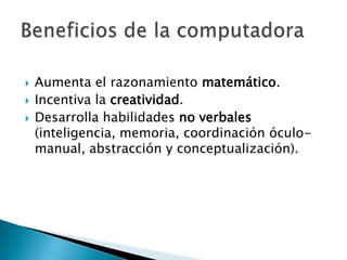 Aumenta el razonamiento matemático.Incentiva la creatividad.Desarrolla habilidades no verbales (inteligencia, memoria, coordinación óculo-manual, abstracción y conceptualización).Beneficios de la computadora