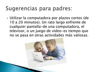 Utilizar la computadora por plazos cortos (de 10 a 20 minutos). Un rato largo enfrente de cualquier pantalla-de una computadora, el televisor, o un juego de video-es tiempo que no se pasa en otras actividades más valiosas.Sugerencias para padres:
