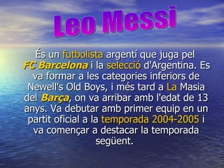 És un  futbolista  argentí que juga pel  FC Barcelona  i la  selecció   d'Argentina . Es va formar a les categories inferiors de Newell's Old Boys, i més tard a  La  Masia  del  Barça , on va arribar amb l'edat de 13 anys. Va debutar amb primer equip en un partit oficial a la  temporada 2004-2005  i va començar a destacar la temporada següent.  Leo Messi 