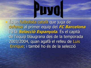 És un  futbolista   català  que juga de  defensa  al primer equip del  FC Barcelona  i a la  Selecció   Espanyola . És el capità de l'equip blaugrana des de la temporada 2003/2004, quan agafà el relleu de  Luis  Enrique ; i també ho és de la selecció  Puyol 