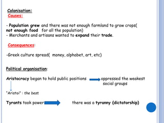 Colonisation:
Causes:
- Population grew and there was not enough farmland to grow crops(
not enough food for all the population)
- Merchants and artisans wanted to expand their trade.
Consequences:
-Greek culture spread( money, alphabet, art, etc)
Political organisation:
Aristocracy began to hold public positions

oppressed the weakest
social groups

“Aristoi” : the best

Tyrants took power

there was a tyranny (dictatorship)

 