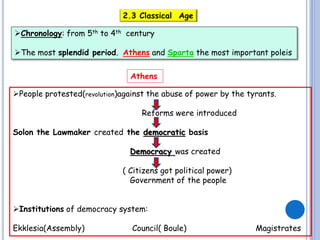 2.3 Classical Age
Chronology: from 5th to 4th century
The most splendid period. Athens and Sparta the most important poleis
Athens
People protested(revolution)against the abuse of power by the tyrants.
Reforms were introduced
Solon the Lawmaker created the democratic basis
Democracy was created
( Citizens got political power)
Government of the people
Institutions of democracy system:
Ekklesia(Assembly)

Council( Boule)

Magistrates

 