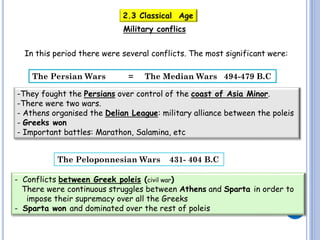 2.3 Classical Age
Military conflics
In this period there were several conflicts. The most significant were:
The Persian Wars

=

The Median Wars 494-479 B.C

-They fought the Persians over control of the coast of Asia Minor.
-There were two wars.
- Athens organised the Delian League: military alliance between the poleis
- Greeks won
- Important battles: Marathon, Salamina, etc
The Peloponnesian Wars

431- 404 B.C

- Conflicts between Greek poleis (civil war)
There were continuous struggles between Athens and Sparta in order to
impose their supremacy over all the Greeks
- Sparta won and dominated over the rest of poleis

 