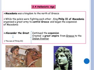 2.4 Hellenistic Age
Macedonia was a kingdom to the north of Greece

While the poleis were fighting each other , King Philip II of Macedonia
organised a great army to control Greece and began the expansion
of Macedonia
Alexander the Great
( The son of Philip II)

Continued the expansion
Created a great empire from Greece to the
Indian frontier

 