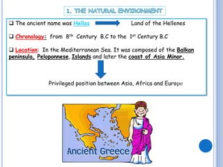  The ancient name was Hellas

Land of the Hellenes

 Chronology: from 8th Century B.C to the 1st Century B.C
 Location: In the Mediterranean Sea. It was composed of the Balkan
peninsula, Peloponnese, Islands and later the coast of Asia Minor.

Privileged position between Asia, Africa and Europe

 
