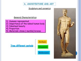 Sculpture and ceramics

General Characteristics:

1)
2)
3)
4)
5)

Humans represented
Importance of the naked human body
Idealised beauty
Proportion
Materials: stone ( marble) bronze

Archaic
Classical
Hellenistic

 