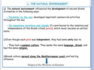  The natural environment influenced the development of ancient Greek
Civilisation in the following ways:
- Proximity to the sea: developed important commercial activities
throughout the sea

- Its mountains territory and islands: It contributed to the isolation and
independence of the Greek cities( poleis), which never became an unified
state.
 Even though each polis was independent, they had some unity due to:
- They had a common culture. They spoke the same language, Greek, and
had the same religion.
Greek culture spread along the Mediterranean coast and had big
influence.
Origin of the Western civilisation

 