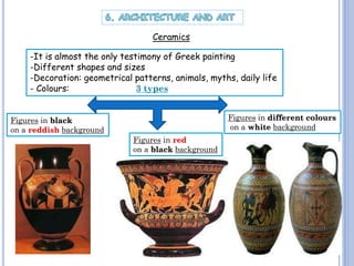 Ceramics
-It is almost the only testimony of Greek painting
-Different shapes and sizes
-Decoration: geometrical patterns, animals, myths, daily life
- Colours:
3 types
Figures in different colours
on a white background

Figures in black
on a reddish background

Figures in red
on a black background

 